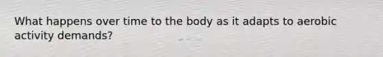 What happens over time to the body as it adapts to aerobic activity demands?