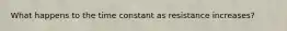 What happens to the time constant as resistance increases?