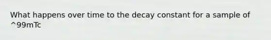 What happens over time to the decay constant for a sample of ^99mTc