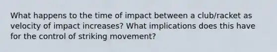 What happens to the time of impact between a club/racket as velocity of impact increases? What implications does this have for the control of striking movement?