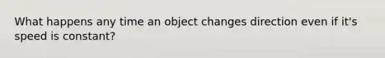 What happens any time an object changes direction even if it's speed is constant?