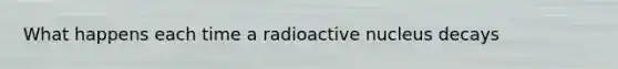 What happens each time a radioactive nucleus decays