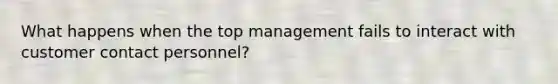 What happens when the top management fails to interact with customer contact personnel?