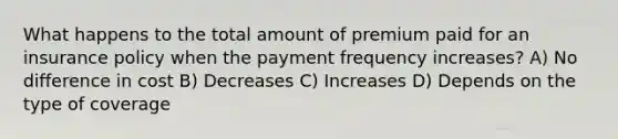 What happens to the total amount of premium paid for an insurance policy when the payment frequency increases? A) No difference in cost B) Decreases C) Increases D) Depends on the type of coverage