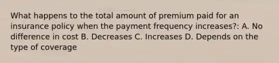 What happens to the total amount of premium paid for an insurance policy when the payment frequency increases?: A. No difference in cost B. Decreases C. Increases D. Depends on the type of coverage