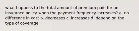 what happens to the total amount of premium paid for an insurance policy when the payment frequency increases? a. no difference in cost b. decreases c. increases d. depend on the type of coverage