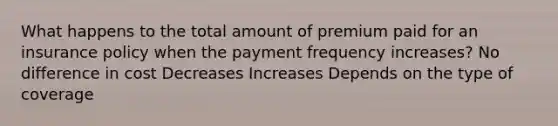 What happens to the total amount of premium paid for an insurance policy when the payment frequency increases? No difference in cost Decreases Increases Depends on the type of coverage