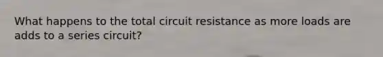 What happens to the total circuit resistance as more loads are adds to a series circuit?