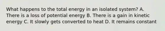 What happens to the total energy in an isolated system? A. There is a loss of potential energy B. There is a gain in kinetic energy C. It slowly gets converted to heat D. It remains constant