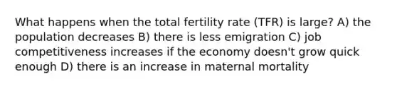 What happens when the total fertility rate (TFR) is large? A) the population decreases B) there is less emigration C) job competitiveness increases if the economy doesn't grow quick enough D) there is an increase in maternal mortality