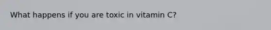 What happens if you are toxic in vitamin C?