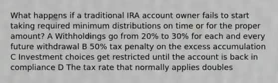 What happens if a traditional IRA account owner fails to start taking required minimum distributions on time or for the proper amount? A Withholdings go from 20% to 30% for each and every future withdrawal B 50% tax penalty on the excess accumulation C Investment choices get restricted until the account is back in compliance D The tax rate that normally applies doubles