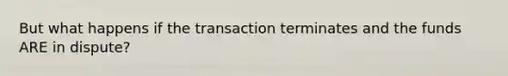 But what happens if the transaction terminates and the funds ARE in dispute?