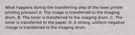 What happens during the transferring step of the laser printer printing process? A. The image is transferred to the imaging drum. B. The toner is transferred to the imaging drum. C. The toner is transferred to the paper. D. A strong, uniform negative charge is transferred to the imaging drum.