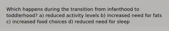 Which happens during the transition from infanthood to toddlerhood? a) reduced activity levels b) increased need for fats c) increased food choices d) reduced need for sleep