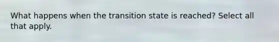 What happens when the transition state is reached? Select all that apply.