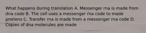 What happens during translation A. Messenger rna is made from dna code B. The cell uses a messenger rna code to made protiens C. Transfer rna is made from a messenger rna code D. Copies of dna molecules are made