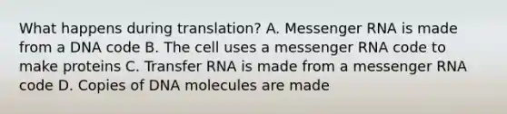 What happens during translation? A. Messenger RNA is made from a DNA code B. The cell uses a messenger RNA code to make proteins C. Transfer RNA is made from a messenger RNA code D. Copies of DNA molecules are made