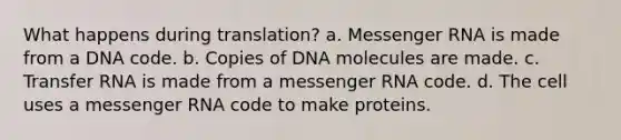 What happens during translation? a. <a href='https://www.questionai.com/knowledge/kDttgcz0ig-messenger-rna' class='anchor-knowledge'>messenger rna</a> is made from a DNA code. b. Copies of DNA molecules are made. c. Transfer RNA is made from a messenger RNA code. d. The cell uses a messenger RNA code to make proteins.