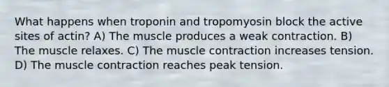 What happens when troponin and tropomyosin block the active sites of actin? A) The muscle produces a weak contraction. B) The muscle relaxes. C) The <a href='https://www.questionai.com/knowledge/k0LBwLeEer-muscle-contraction' class='anchor-knowledge'>muscle contraction</a> increases tension. D) The muscle contraction reaches peak tension.