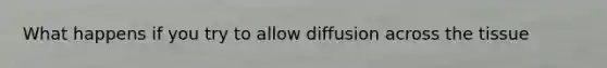 What happens if you try to allow diffusion across the tissue