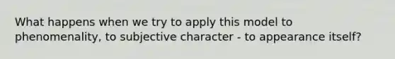 What happens when we try to apply this model to phenomenality, to subjective character - to appearance itself?