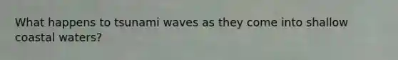 What happens to tsunami waves as they come into shallow coastal waters?