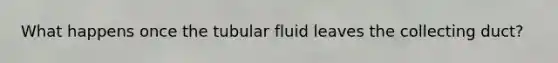 What happens once the tubular fluid leaves the collecting duct?