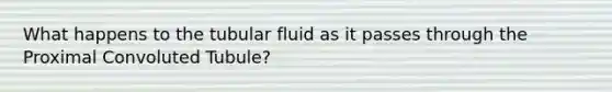 What happens to the tubular fluid as it passes through the Proximal Convoluted Tubule?