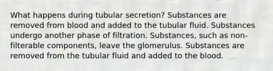 What happens during tubular secretion? Substances are removed from blood and added to the tubular fluid. Substances undergo another phase of filtration. Substances, such as non-filterable components, leave the glomerulus. Substances are removed from the tubular fluid and added to the blood.