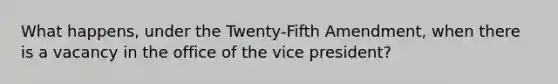 What happens, under the Twenty-Fifth Amendment, when there is a vacancy in the office of the vice president?