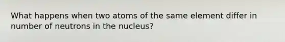 What happens when two atoms of the same element differ in number of neutrons in the nucleus?