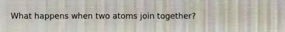 What happens when two atoms join together?