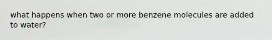 what happens when two or more benzene molecules are added to water?