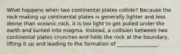 What happens when two continental plates collide? Because the rock making up continental plates is generally lighter and less dense than oceanic rock, it is too light to get pulled under the earth and turned into magma. Instead, a collision between two continental plates crunches and folds the rock at the boundary, lifting it up and leading to the formation of ________________.