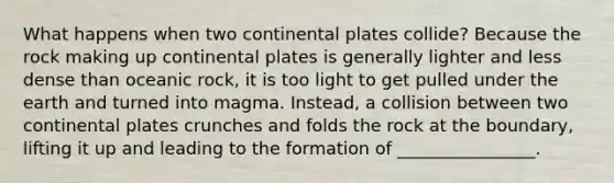 What happens when two continental plates collide? Because the rock making up continental plates is generally lighter and less dense than oceanic rock, it is too light to get pulled under the earth and turned into magma. Instead, a collision between two continental plates crunches and folds the rock at the boundary, lifting it up and leading to the formation of ________________.