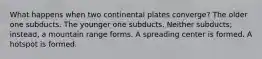 What happens when two continental plates converge? The older one subducts. The younger one subducts. Neither subducts; instead, a mountain range forms. A spreading center is formed. A hotspot is formed.