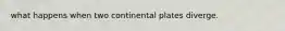 what happens when two continental plates diverge.