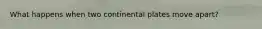 What happens when two continental plates move apart?