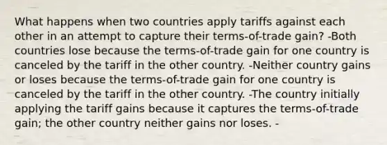 What happens when two countries apply tariffs against each other in an attempt to capture their terms-of-trade gain? -Both countries lose because the terms-of-trade gain for one country is canceled by the tariff in the other country. -Neither country gains or loses because the terms-of-trade gain for one country is canceled by the tariff in the other country. -The country initially applying the tariff gains because it captures the terms-of-trade gain; the other country neither gains nor loses. -