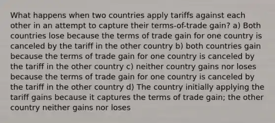 What happens when two countries apply tariffs against each other in an attempt to capture their terms-of-trade gain? a) Both countries lose because the terms of trade gain for one country is canceled by the tariff in the other country b) both countries gain because the terms of trade gain for one country is canceled by the tariff in the other country c) neither country gains nor loses because the terms of trade gain for one country is canceled by the tariff in the other country d) The country initially applying the tariff gains because it captures the terms of trade gain; the other country neither gains nor loses