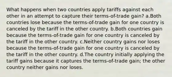 What happens when two countries apply tariffs against each other in an attempt to capture their terms-of-trade gain? a.Both countries lose because the terms-of-trade gain for one country is canceled by the tariff in the other country. b.Both countries gain because the terms-of-trade gain for one country is canceled by the tariff in the other country. c.Neither country gains nor loses because the terms-of-trade gain for one country is canceled by the tariff in the other country. d.The country initially applying the tariff gains because it captures the terms-of-trade gain; the other country neither gains nor loses.