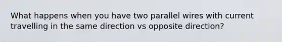 What happens when you have two parallel wires with current travelling in the same direction vs opposite direction?