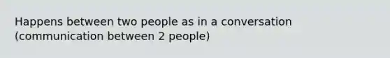 Happens between two people as in a conversation (communication between 2 people)