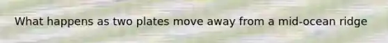 What happens as two plates move away from a mid-ocean ridge