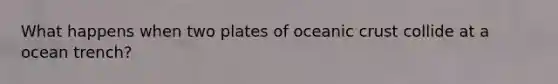 What happens when two plates of <a href='https://www.questionai.com/knowledge/kPVS0KdHos-oceanic-crust' class='anchor-knowledge'>oceanic crust</a> collide at a ocean trench?