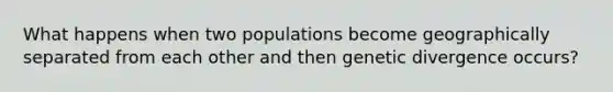 What happens when two populations become geographically separated from each other and then genetic divergence occurs?