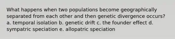 What happens when two populations become geographically separated from each other and then genetic divergence occurs? a. temporal isolation b. genetic drift c. the founder effect d. sympatric speciation e. allopatric speciation