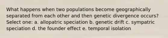 What happens when two populations become geographically separated from each other and then genetic divergence occurs? Select one: a. allopatric speciation b. genetic drift c. sympatric speciation d. the founder effect e. temporal isolation