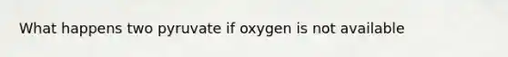 What happens two pyruvate if oxygen is not available